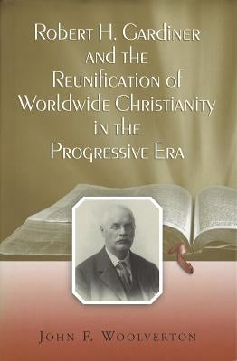 Robert H. Gardiner and the Reunification of Worldwide Christianity in the Progressive Era by Woolverton, John