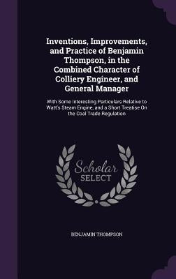 Inventions, Improvements, and Practice of Benjamin Thompson, in the Combined Character of Colliery Engineer, and General Manager: With Some Interestin by Thompson, Benjamin