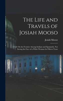 The Life and Travels of Josiah Mooso: A Life On the Frontier Among Indians and Spaniards, Not Seeing the Face of a White Woman for Fifteen Years by Mooso, Josiah