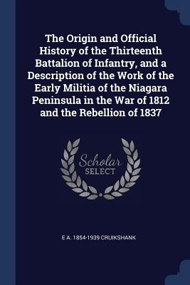 The Origin and Official History of the Thirteenth Battalion of Infantry, and a Description of the Work of the Early Militia of the Niagara Peninsula i by Cruikshank, E. A. 1854-1939