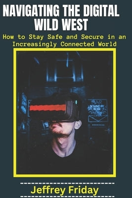 Navigating the Digital Wild West: How to Stay Safe and Secure in an Increasingly Connected World by Friday, Jeffrey