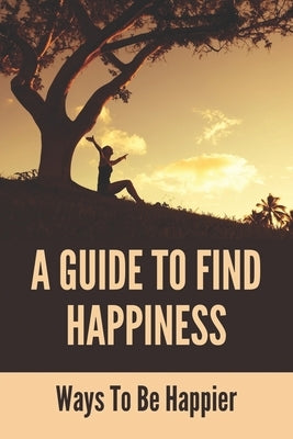 A Guide To Find Happiness: Ways To Be Happier: How To Master Your Thoughts And Think Constructively by Wildeisen, Theo