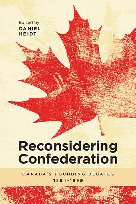 Reconsidering Confederation: Canada's Founding Debates, 1864-1999 by Heidt, Daniel