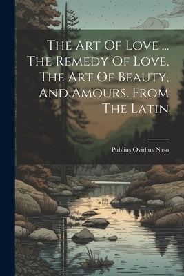 The Art Of Love ... The Remedy Of Love, The Art Of Beauty, And Amours. From The Latin by Naso, Publius Ovidius