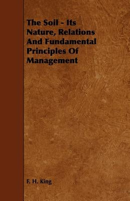 The Soil - Its Nature, Relations and Fundamental Principles of Management by King, F. H.