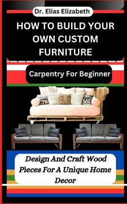 How to Build Your Own Custom Furniture: Carpentry For Beginners: Design And Craft Wood Pieces For A Unique Home Decor by Elizabeth, Elias