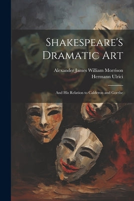 Shakespeare's Dramatic Art: And His Relation to Calderon and Goethe by Morrison, Alexander James William