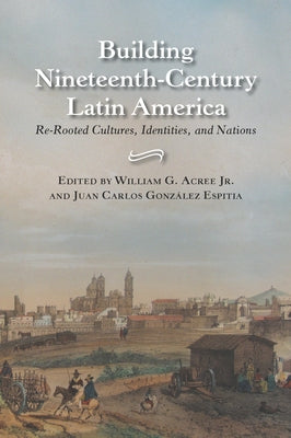 Building Nineteenth-Century Latin America: Re-Rooted Cultures, Identities, and Nations by Acree, William Garrett