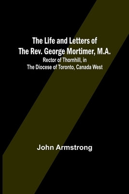 The Life and Letters of the Rev. George Mortimer, M.A.: Rector of Thornhill, in the Diocese of Toronto, Canada West by John Armstrong