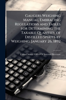 Gaugers Weighing Manual, Embracing Regulations and Tables for Determining the Taxable Quantity of Distilled Spirits by Weighing. January 26, 1892 by United States Office of Internal Revenu