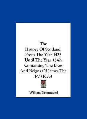 The History of Scotland, from the Year 1423 Until the Year 1542: Containing the Lives and Reigns of James the I-V (1655) by Drummond, William