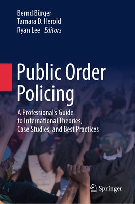 Public Order Policing: A Professional's Guide to International Theories, Case Studies, and Best Practices by Bürger, Bernd