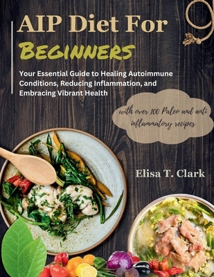 AIP Diet for Beginners: Your Essential Guide to Healing Autoimmune Conditions, Reducing Inflammation, and Embracing Vibrant Health with over 1 by T. Clark, Elisa