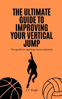 The Ultimate Guide to Improving Your Vertical Jump: The guide for getting more explosive by Singh, J. V.