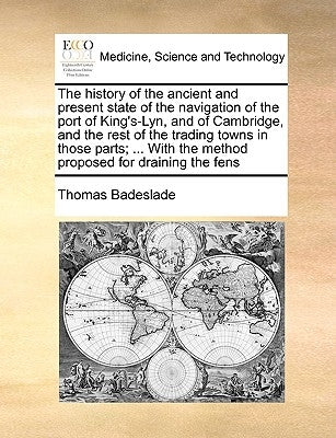 The History of the Ancient and Present State of the Navigation of the Port of King's-Lyn, and of Cambridge, and the Rest of the Trading Towns in Those by Badeslade, Thomas