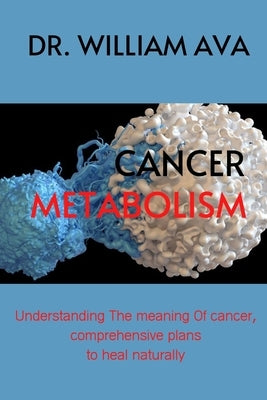 Cancer Metabolism: Understanding the meaning of cancer, comprehensive plans to heal naturally. by Ava, William