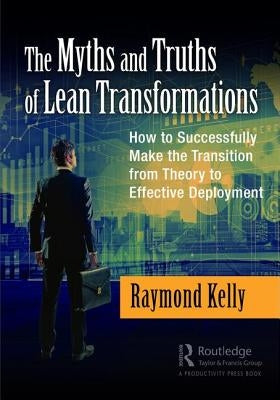 The Myths and Truths of Lean Transformations: How to Successfully Make the Transition from Theory to Effective Deployment by Kelly, Raymond