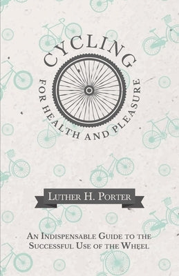 Cycling for Health and Pleasure - An Indispensable Guide to the Successful Use of the Wheel by Porter, Luther H.