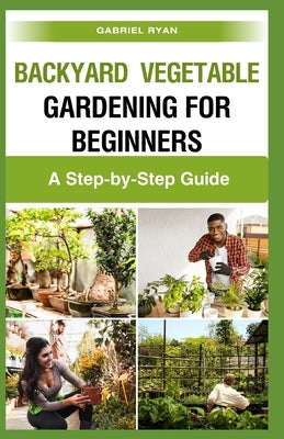 backyard vegetable gardening for beginners: A Step-by-Step Guide by Ryan, Gabriel