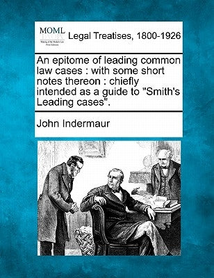 An Epitome of Leading Common Law Cases: With Some Short Notes Thereon: Chiefly Intended as a Guide to "Smith's Leading Cases." by Indermaur, John