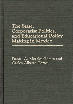 The State, Corporatist Politics, and Educational Policy Making in Mexico by Morales-Gomez, Daniel a.