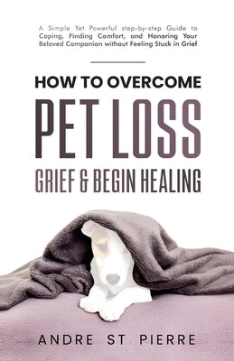 How to Overcome Pet Loss, Grief & Begin Healing: A Simple Yet Powerful Step-by-Step Guide to Coping, Finding Comfort, and Honoring Your Beloved Compan by St Pierre, Andre