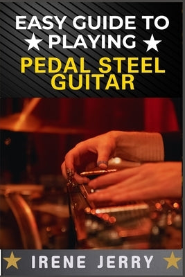 Easy Guide to Playing Pedal Steel Guitar: Master the Basics and Start Playing Beautiful Music on the Pedal Steel Guitar by Jerry, Irene