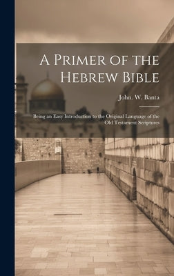 A Primer of the Hebrew Bible: Being an Easy Introduction to the Original Language of the Old Testament Scriptures by [Banta, John W. ].