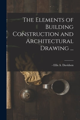 The Elements of Building Construction and Architectural Drawing ... by Davidson, Ellis a. -1878