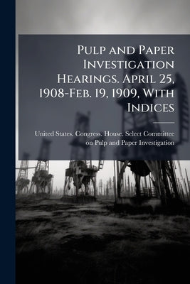 Pulp and Paper Investigation Hearings. April 25, 1908-Feb. 19, 1909, With Indices by United States Congress House Select C.