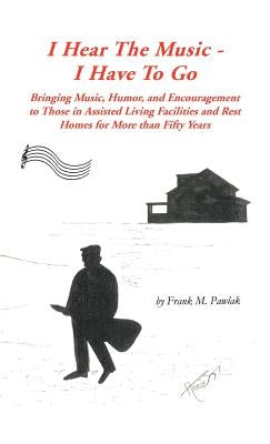 I Hear the Music-I Have to Go: Bringing Music, Humor, and Encouragement to Those in Assisted Living Facilities and Rest Homes for More Than Fifty Yea by Pawlak, Frank M.