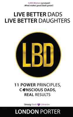 Live Better Dads Live Better Daughters: 11 Power Principles, Conscious Dads, Real Results by Porter, London