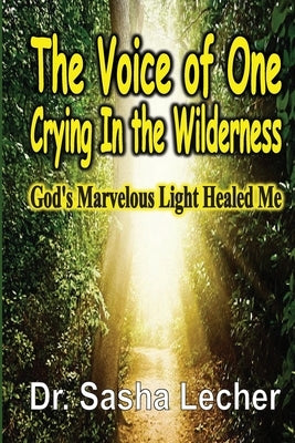 The Voice of One Crying In the Wilderness: God's Marvelous Light Healed Me by Lecher, Sasha