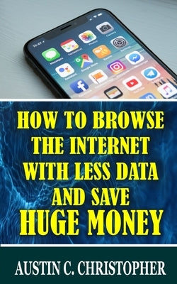 How To Browse The Internet With Less Data and Save Huge Money by Christopher, Austin C.