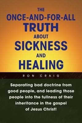 The Once-And-For-All Truth About Sickness and Healing: Separating Bad Doctrine from Good People, and Leading Those People into the Fullness of Their I by Craig, Ron
