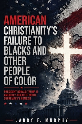 American Christianity's Failure To Blacks and Other People Of Color: President Donald Trump Is America's Greatest White Supremacy's Nemesis (Latest Ed by Murphy, Larry