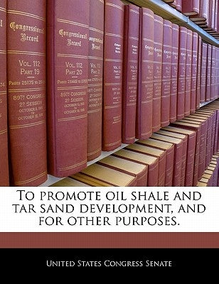 To Promote Oil Shale and Tar Sand Development, and for Other Purposes. by United States Congress Senate