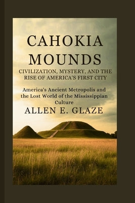 Cahokia Mounds: Civilization, Mystery, and the Rise of America's First City: America's Ancient Metropolis and the Lost World of the Mississippian Cult by E. Glaze, Allen