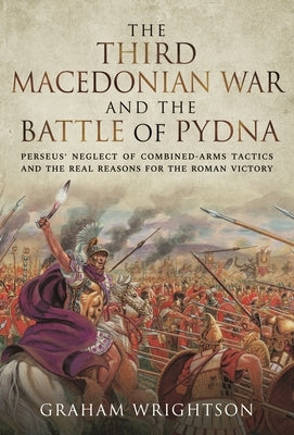 The Third Macedonian War and Battle of Pydna: Perseus' Neglect of Combined-Arms Tactics and the Real Reasons for the Roman Victory by Wrightson, Graham