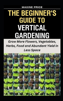The Beginner's Guide To Vertical Gardening: Grow More Flowers, Vegetables, Herbs, Food and Abundant Yield in Less Space by Price, Maxine