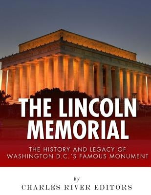 The Lincoln Memorial: The History and Legacy of Washington D.C.'s Famous Monument by Charles River Editors