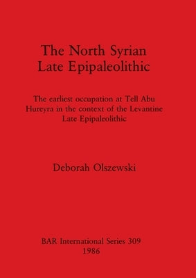 The North Syrian Late Epipaleolithic: The earliest occupation at Tell Abu Hureyra in the context of the Levantine Late Epipaleolithic by Olszewski, Deborah