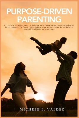 Purpose-Driven Parenting: Utilizing mindfulness, positive reinforcement, and emotional intelligence to foster discipline and connection in toddl by Valdez, Michele
