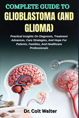 Complete Guide to Glioblastoma (and Glioma): Practical Insights On Diagnosis, Treatment Advances, Care Strategies, And Hope For Patients, Families, An by Walter, Colt
