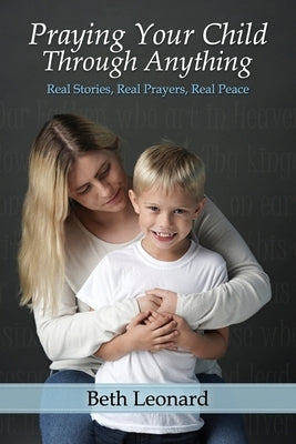 Praying Your Child Through Anything: Real Stories, Real Prayers, Real Peace by Leonard, Beth
