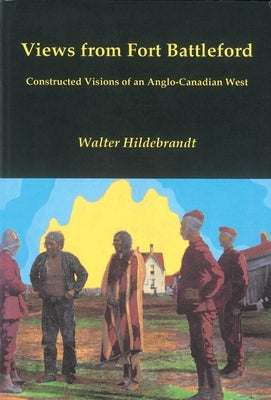 Views from Fort Battleford: Constructed Visions of an Anglo-Canadian West by Hildebrandt, Walter