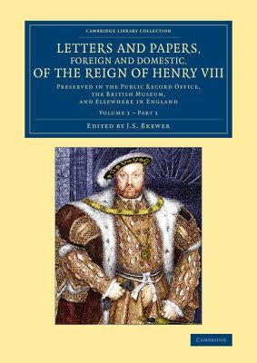 Letters and Papers, Foreign and Domestic, of the Reign of Henry VIII: Volume 1, Part 1: Preserved in the Public Record Office, the British Museum, and by Brewer, J. S.