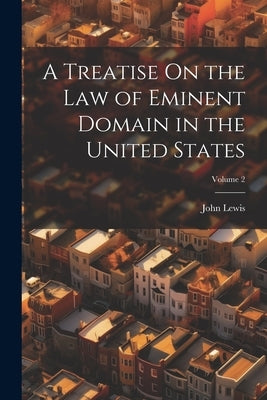 A Treatise On the Law of Eminent Domain in the United States; Volume 2 by Lewis, John