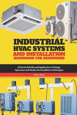 Industrial HVAC Systems and Installation Handbook for Beginners: A Practical Guide and Application to Design, Operation and Hands-On Installation Tech by Kenn, Joe K.