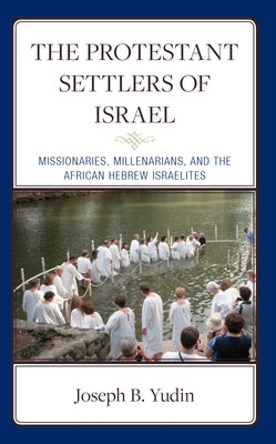 The Protestant Settlers of Israel: Missionaries, Millenarians, and the African Hebrew Israelites by Yudin, Joseph B.